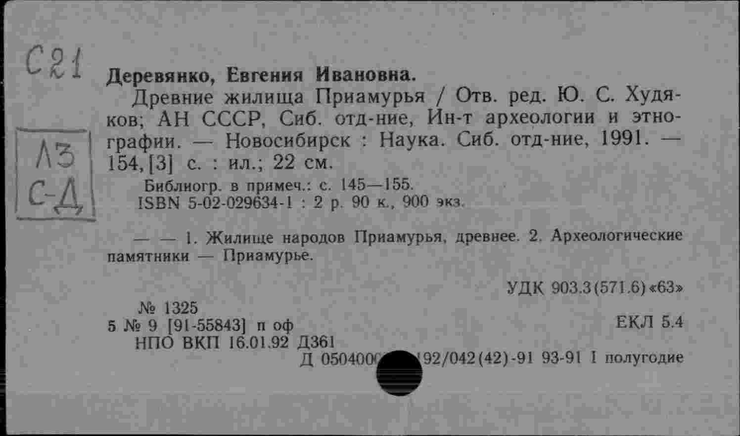 ﻿С2І
"лз~ с-Д
Деревянко, Евгения Ивановна.
Древние жилища Приамурья / Отв. ред. Ю. С. Худяков; АН СССР, Сиб. отд-ние, Ин-т археологии и этнографии. — Новосибирск : Наука. Сиб. отд-ние, 1991. — 154, [3] с. : ил.; 22 см.
Библиогр. в примем.: с. 145—155.
ISBN 5-02-029634-1 : 2 р. 90 к., 900 экз.
--------1. Жилище народов Приамурья, древнее. 2. Археологические памятники — Приамурье.
№ 1325
5 № 9 [91-55843] п оф НПО ВКП 16.01.92 Д361
Д 0504001
УДК 903.3 (571.6) «63»
ЕКЛ 5.4
І92/042(42)-91 93-91 I полугодие